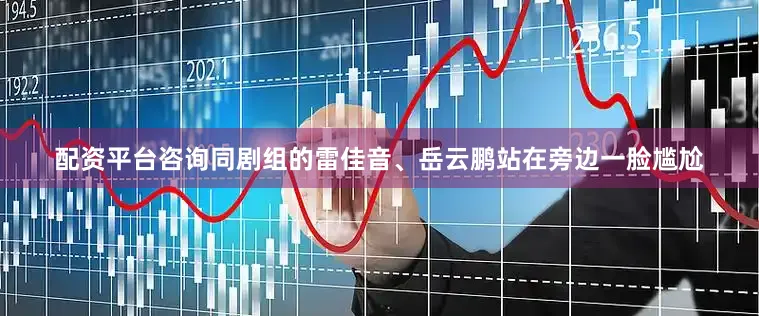 配资平台咨询同剧组的雷佳音、岳云鹏站在旁边一脸尴尬