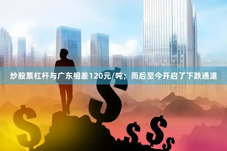 炒股票杠杆与广东相差120元/吨；而后至今开启了下跌通道