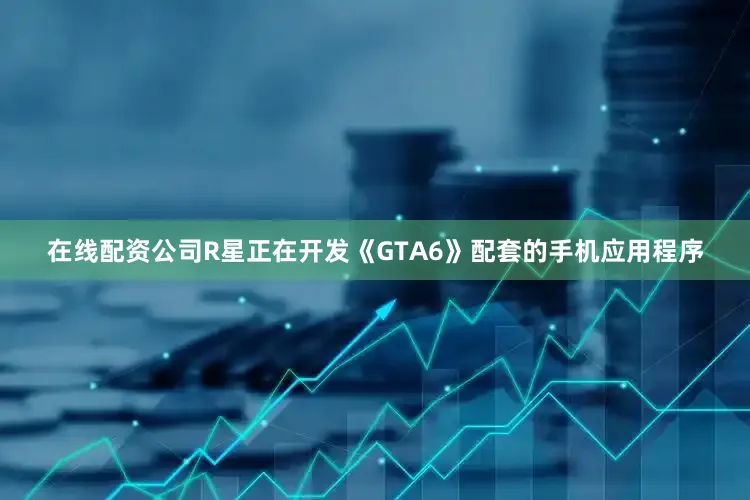 在线配资公司R星正在开发《GTA6》配套的手机应用程序