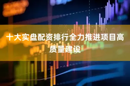 十大实盘配资排行全力推进项目高质量建设