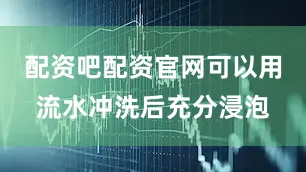 配资吧配资官网可以用流水冲洗后充分浸泡