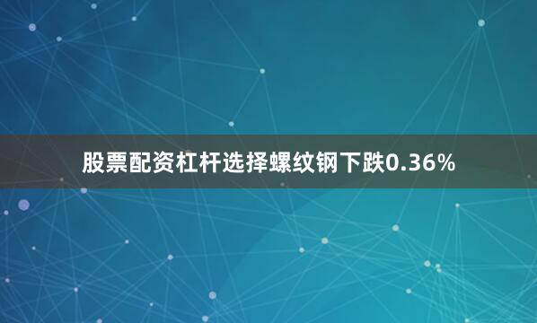 股票配资杠杆选择螺纹钢下跌0.36%