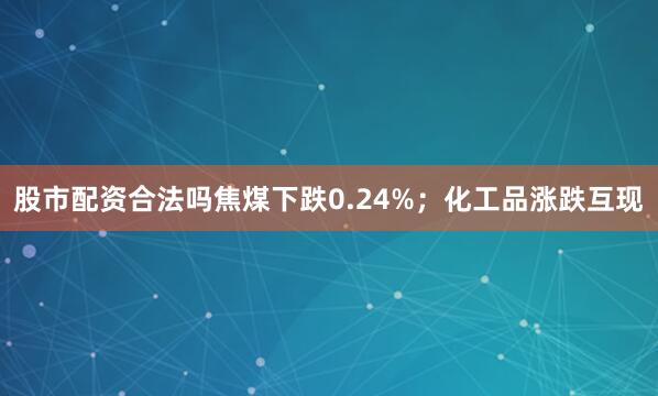 股市配资合法吗焦煤下跌0.24%；化工品涨跌互现