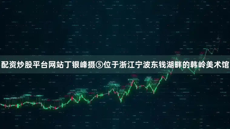 配资炒股平台网站丁银峰摄⑤位于浙江宁波东钱湖畔的韩岭美术馆