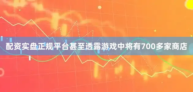 配资实盘正规平台甚至透露游戏中将有700多家商店