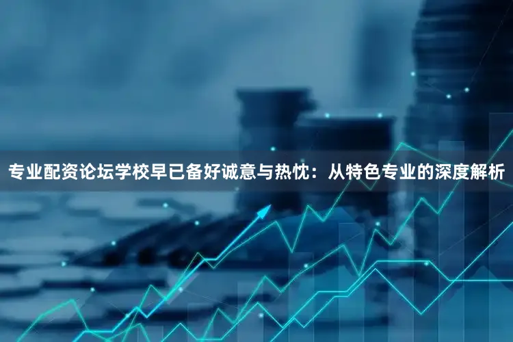 专业配资论坛学校早已备好诚意与热忱：从特色专业的深度解析