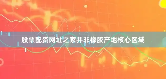 股票配资网址之家并非橡胶产地核心区域
