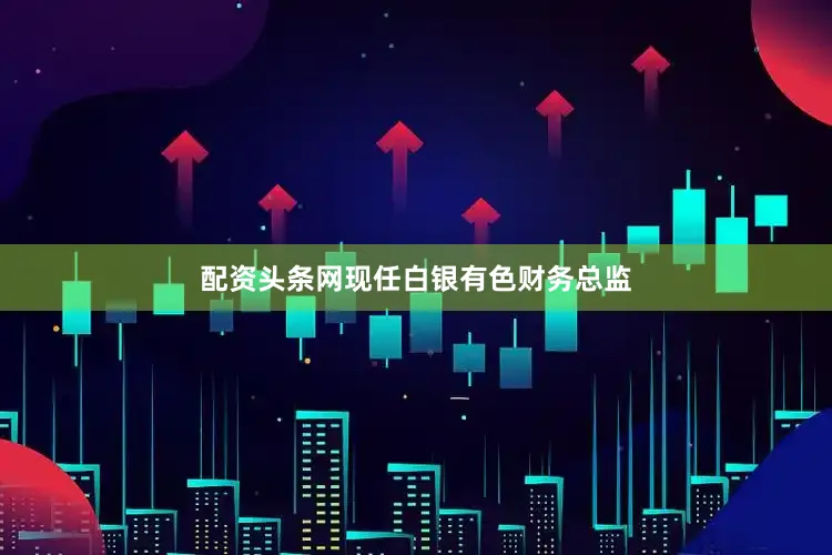 配资头条网现任白银有色财务总监